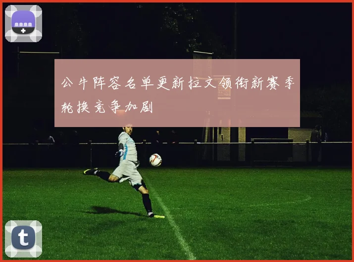 公牛阵容名单更新拉文领衔新赛季轮换竞争加剧