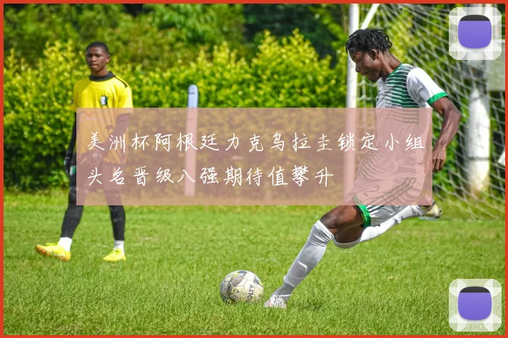 美洲杯阿根廷力克乌拉圭锁定小组头名晋级八强期待值攀升