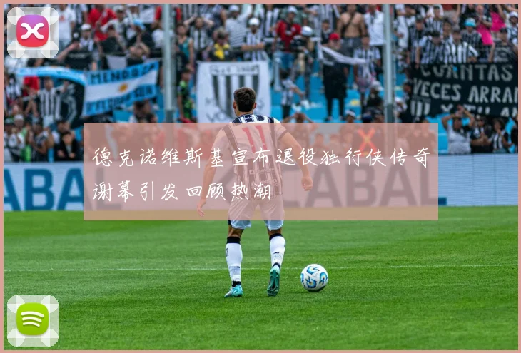 德克诺维斯基宣布退役独行侠传奇谢幕引发回顾热潮