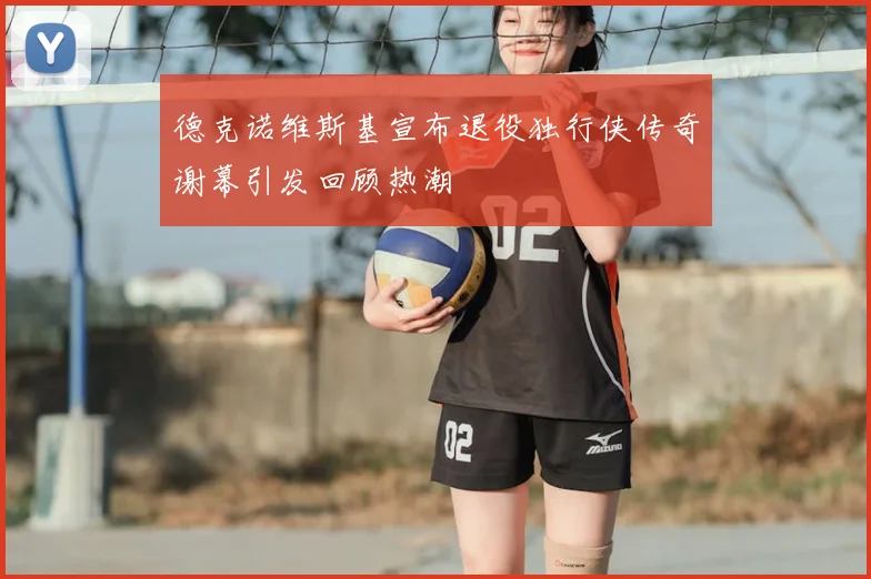 德克诺维斯基宣布退役独行侠传奇谢幕引发回顾热潮