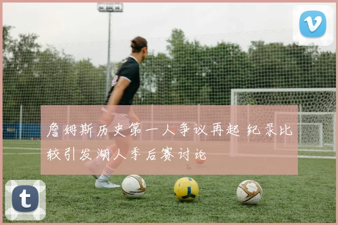 詹姆斯历史第一人争议再起 纪录比较引发湖人季后赛讨论