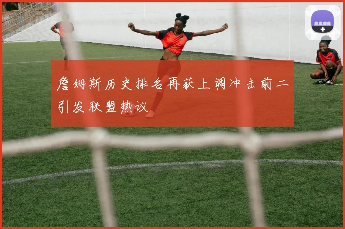 詹姆斯历史排名再获上调冲击前二引发联盟热议