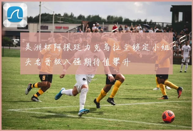 美洲杯阿根廷力克乌拉圭锁定小组头名晋级八强期待值攀升