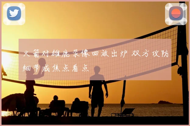 火箭对雄鹿录像回放出炉 双方攻防细节成焦点看点