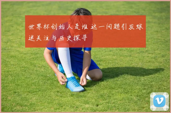 世界杯创始人是谁 这一问题引发球迷关注与历史探寻